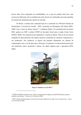 41
devem obter níveis adequados de confiabilidade; (e) o teste do produto final deve estar
acessível ao fabricante; (f) os resultados dos testes devem ser confirmados por testes paralelos
de sistemas de saneamento que operam no mercado.
No Brasil, o sistema mais conhecido hoje foi o construído em 1999 pelo Instituto de
Permacultura e Ecovilas do Cerrado – IPEC, localizado em Pirenópolis, GO, Brasil (IPEC,
2008). Com o nome de Húmus Sapiens11
, o banheiro (Figura 13) construído pelo Ecocentro
IPEC ganhou em 2005 o prêmio FINEP de Inovação Social para a região Centro Oeste
(FINEP, 2008) e foi responsável por popularizar o sistema no Brasil. Trata-se de um sistema
integrado de aproveitamento dos dejetos humanos constituído de sanitários compostáveis e
um minhocário. Nos sanitários, os dejetos são lançados diretamente em câmaras de
compostagem, sem o uso de água para a descarga. O composto é levado posteriormente para
um minhocário onde é produzido o húmus, um adubo orgânico para a agricultura (RTS,
2009).
Figura 13. Banheiro seco do IPEC12
.
11
HÚMUS SAPIENS. Disponível em: <http://viversustentavel.wordpress.com/2007/06/25/humus-sapiens-
banheiro-seco-do-ipec/>. Acesso em 13 de maio de 2008.
12
IPEC. Instituto de Permacultura e Ecovilas do Cerrado. Disponível em: http://www.ecocentro.org/>. Acesso
em 13 de maio de 2008.
 