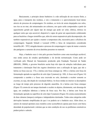 42
Basicamente, o princípio destes banheiros é a não utilização de um recurso finito, a
água, para o transporte dos resíduos, e sim o tratamento e o aproveitamento local destes
através do processo de compostagem. Os resíduos, ao invés de serem despejados nos solos,
nos rios ou no mar, são armazenados em coletores, nos quais serão compostados a partir do
aquecimento gerado por algum tipo de energia que pode ser solar, elétrica, térmica ou
qualquer outra que seja acessível, disponível e capaz de gerar um aquecimento colaborando
para as bactérias e fungos termófilos que, além de serem responsáveis pela decomposição, são
também responsáveis por ajudar a manter a temperatura alta, necessária para a eficiência da
compostagem. Segundo Schaub e Leonard (1996) a faixa de temperatura considerada
termófila (40 – 70o
C) atingida durante o processo de compostagem é capaz de matar a maioria
dos patógenos e sementes de ervas daninhas presentes no material.
Hoje, o banheiro seco é visto pelo governo brasileiro como uma tecnologia aceitável,
mas ainda carece de estudos aprofundados e de devida normatização. Como pode ser
verificado pelo Manual do Saneamento produzido pela Fundação Nacional de Saúde
(BRASIL, 2004b), o governo brasileiro aceita hoje três tipos de soluções individuais para
tratamento e destinação final dos esgotos domésticos sem a utilização de água, que são a
latrina ou fossa seca (p. 172), a latrina com fossa estanque (p. 180) e a latrina com fossa de
fermentação apoiada na superfície do solo (tipo Cynamon) (p. 180). A fossa seca (Figura 14)
compreende a casinha e a fossa seca escavada no solo, destinada a receber somente as
excretas, ou seja, não dispõe de veiculação hídrica. As fezes retidas no interior se decompõem
ao longo do tempo pelo processo de digestão anaeróbia. Já a latrina com fossa estanque
(Figura 15) consta de um tanque destinado a receber os dejetos, diretamente, sem descarga de
água, em condições idênticas a latrina de fossa seca. Por fim, a latrina com fossa de
fermentação apoiada na superfície do solo (tipo Cynamon) (Figura 16) consta essencialmente
de duas câmaras (tanques) contíguas e independentes destinadas. Todas estas categorias estão
derivações bastante simplificadas do que é ou poderia ser o banheiro seco. Além disso, os
autores do manual apontam esses modelos como aconselháveis apenas para locais com baixa
densidade de populacional e alertam que as más condições de uso ou problemas construtivos
podem poluir o subsolo.
 