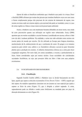 43
Apesar de todos os benefícios ambientais que o banheiro seco pode vir a trazer, Porto
e Steifeld (2000) afirmam que muitas das pessoas que instalam banheiros secos em suas casas
o fazem simplesmente porque eles precisam de um sistema de tratamento de esgoto, mas
moram em áreas onde um sistema séptico convencional não pode ser instalado, como é o caso
de certas regiões no Alasca e áreas rurais ou de preservação ambiental.
Assim, o banheiro seco está atualmente bastante difundido em áreas rurais, mas ainda
há certo preconceito quanto sua utilização em regiões mais urbanizadas. Esrey (2000)
apontam que em muitas sociedades a excreta humana é considerada um recurso valioso e lidar
com ela não é nenhum problema. Na realidade, a urina tem sido utilizada como recurso em
muitas partes do mundo por séculos. Ela foi utilizada na Europa para limpeza doméstica,
amolecimento da lã, endurecimento do aço e curtimento do couro. Os gregos e os romanos
usaram-na para colorir seus cabelos e os fazendeiros africanos usavam-na para fermentar
plantas para a produção de corantes. A indústria farmacêutica chinesa usa a urina para fazer
coagulação sanguínea. Por outro lado, em outras sociedades, a excreta, e particularmente as
fezes, foram consideradas sujas por muitos séculos. Essas sociedades são consideradas
sociedades fecofóbicas, ou seja, que possuem fobia em falar e lidar com seus próprios
excrementos.
2.6. FUNCIONAMENTO DOS BANHEIROS
2.6.1. Classificação
Segundo Castillo Castillo (2002), o Banheiro seco se divide basicamente em dois
tipos, aquele que separa a urina dos excrementos (Urine Diverte Toilets – UDT) e aquele que
não separa. Os modelos separadores consistem em um assento ou vaso especial que ajuda a
separar as fezes da urina (Figura 17), que é dirigida a coletor separado. A urina,
separadamente pode ser diluída e usada como fertilizante ou mandada para um poço de
absorção diretamente no solo (Figura 18).
 