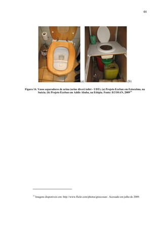 44
(a) (b)
Figura 14. Vasos separadores de urina (urine divert toilet - UDT). (a) Projeto EcoSan em Estocolmo, na
Suécia. (b) Projeto EcoSan em Addis Ababa, na Etiópia. Fonte: ECOSAN, 200913
13
Imagens disponíveis em: http://www.flickr.com/photos/gtzecosan/. Acessado em julho de 2009.
 
