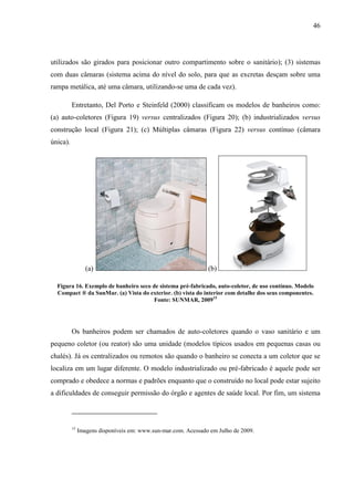 46
utilizados são girados para posicionar outro compartimento sobre o sanitário); (3) sistemas
com duas câmaras (sistema acima do nível do solo, para que as excretas desçam sobre uma
rampa metálica, até uma câmara, utilizando-se uma de cada vez).
Entretanto, Del Porto e Steinfeld (2000) classificam os modelos de banheiros como:
(a) auto-coletores (Figura 19) versus centralizados (Figura 20); (b) industrializados versus
construção local (Figura 21); (c) Múltiplas câmaras (Figura 22) versus contínuo (câmara
única).
(a) (b)
Figura 16. Exemplo de banheiro seco de sistema pré-fabricado, auto-coletor, de uso contínuo. Modelo
Compact ® da SunMar. (a) Vista do exterior. (b) vista do interior com detalhe dos seus componentes.
Fonte: SUNMAR, 200915
Os banheiros podem ser chamados de auto-coletores quando o vaso sanitário e um
pequeno coletor (ou reator) são uma unidade (modelos típicos usados em pequenas casas ou
chalés). Já os centralizados ou remotos são quando o banheiro se conecta a um coletor que se
localiza em um lugar diferente. O modelo industrializado ou pré-fabricado é aquele pode ser
comprado e obedece a normas e padrões enquanto que o construído no local pode estar sujeito
a dificuldades de conseguir permissão do órgão e agentes de saúde local. Por fim, um sistema
15
Imagens disponíveis em: www.sun-mar.com. Acessado em Julho de 2009.
 