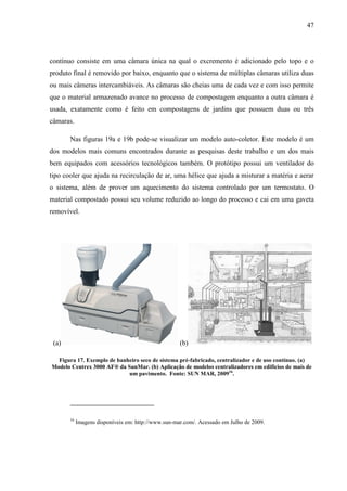 47
contínuo consiste em uma câmara única na qual o excremento é adicionado pelo topo e o
produto final é removido por baixo, enquanto que o sistema de múltiplas câmaras utiliza duas
ou mais câmeras intercambiáveis. As câmaras são cheias uma de cada vez e com isso permite
que o material armazenado avance no processo de compostagem enquanto a outra câmara é
usada, exatamente como é feito em compostagens de jardins que possuem duas ou três
câmaras.
Nas figuras 19a e 19b pode-se visualizar um modelo auto-coletor. Este modelo é um
dos modelos mais comuns encontrados durante as pesquisas deste trabalho e um dos mais
bem equipados com acessórios tecnológicos também. O protótipo possui um ventilador do
tipo cooler que ajuda na recirculação de ar, uma hélice que ajuda a misturar a matéria e aerar
o sistema, além de prover um aquecimento do sistema controlado por um termostato. O
material compostado possui seu volume reduzido ao longo do processo e cai em uma gaveta
removível.
(a) (b)
Figura 17. Exemplo de banheiro seco de sistema pré-fabricado, centralizador e de uso contínuo. (a)
Modelo Centrex 3000 AF® da SunMar. (b) Aplicação de modelos centralizadores em edifícios de mais de
um pavimento. Fonte: SUN MAR, 200916
.
16
Imagens disponíveis em: http://www.sun-mar.com/. Acessado em Julho de 2009.
 