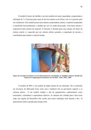48
O modelo Centrex da SunMar é um dos modelos de maior capacidade, comportando a
utilização de 7 a 9 pessoas para casas de fim de semana ou de férias e de 4 a 6 pessoas para
uso residencial. Este modelo possui uma câmara compostadora central, o material compostado
é transferido horizontalmente a medida que ele vai sendo processado. Uma barra interna é
responsável pela mistura do material. O chorume é drenado para uma câmara em baixo da
câmara central e é aquecido por um sistema elétrico gerando a evaporação do mesmo e
contribuindo para manter o material úmido.
Figura 18. Exemplo de banheiro seco de fabricação local, centralizador, de múltiplas câmaras. Detalhe das
câmaras de compostagem do banheiro seco do IPEC. Fonte: IPEC, 2009
O modelo do IPEC é um modelo de dupla câmara de uso alternado. Ele é construído
em alvenaria, de fabricação local, neste caso o banheiro fica no pavimento superior e as
câmaras abaixo. É um modelo simples e não há equipamentos suplementares como
termostatos, ventiladores e aquecedores elétricos. As câmaras são voltadas para a face norte
onde, nas regiões do Hemisfério Sul, recebe uma maior irradiação solar durante o dia. O
aquecimento então é gerado pela energia solar.
 