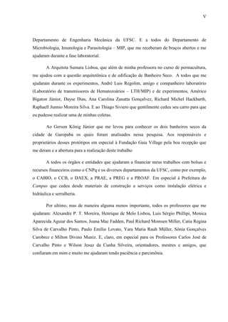 V
Departamento de Engenharia Mecânica da UFSC. E a todos do Departamento de
Microbiologia, Imunologia e Parasitologia – MIP, que me receberam de braços abertos e me
ajudaram durante a fase laboratorial.
A Arquiteta Sumara Lisboa, que além de minha professora no curso de permacultura,
me ajudou com a questão arquitetônica e de edificação de Banheiro Seco. A todos que me
ajudaram durante os experimentos, André Luis Regolim, amigo e companheiro laboratório
(Laboratório de transmissores de Hematozoários – LTH/MIP) e de experimentos, Américo
Bigaton Júnior, Dayse Dias, Ana Carolina Zanatta Gonçalvez, Richard Michel Hackbarth,
Raphaell Junnio Moreira Silva. E ao Thiago Siviero que gentilmente cedeu seu carro para que
eu pudesse realizar uma de minhas coletas.
Ao Gerson König Júnior que me levou para conhecer os dois banheiros secos da
cidade de Garopaba os quais foram analisados nessa pesquisa. Aos responsáveis e
proprietários desses protótipos em especial à Fundação Gaia Village pela boa recepção que
me deram e a abertura para a realização deste trabalho
A todos os órgãos e entidades que ajudaram a financiar meus trabalhos com bolsas e
recursos financeiros como o CNPq e os diversos departamentos da UFSC, como por exemplo,
o CABIO, o CCB, o DAEX, a PRAE, a PREG e a PROAF. Em especial à Prefeitura do
Campus que cedeu desde materiais de construção a serviços como instalação elétrica e
hidráulica e serralheria.
Por ultimo, mas de maneira alguma menos importante, todos os professores que me
ajudaram: Alexandre P. T. Moreira, Henrique de Melo Lisboa, Luis Sérgio Phillipi, Monica
Aparecida Aguiar dos Santos, Joana Mac Fadden, Paul Richard Momsen Miller, Catia Regina
Silva de Carvalho Pinto, Paulo Emílio Lovato, Yara Maria Rauh Müller, Sônia Gonçalves
Carobrez e Milton Divino Muniz. E, claro, em especial para os Professores Carlos José de
Carvalho Pinto e Wilson Jesuz da Cunha Silveira, orientadores, mestres e amigos, que
confiaram em mim e muito me ajudaram tendo paciência e parcimônia.
 