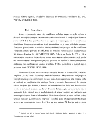 50
pilha de matéria orgânica, aquecedores acrescidos de termostatos, ventiladores etc. (DEL
PORTO e STEINFELD, 2000).
2.6.2. Compostagem
O que é comum entre todos estes modelos de banheiros secos é que todos utilizam o
processo de compostagem para o tratamento dos resíduos humanos. A compostagem é então o
ponto central de toda a questão colocada até agora. A compostagem, em seu sentido mais
simplificado foi amplamente praticada desde a antiguidade por diversas sociedades humanas.
Entretanto, aparentemente, as pesquisas com o processo de compostagem nos Estados Unidos
começaram somente por volta de 1880. Uma das primeiras publicações nos Estados Unidos
foi feita em dezembro de 188818
(EPSTEIN, 1997). Todavia, na década de 1970 e 1980 a
compostagem, nos países desenvolvidos, perdeu a sua popularidade como método de gestão
dos resíduos urbanos, principalmente porque a qualidade dos resíduos se tornou cada vez mais
inadequada para a utilização do processo e também, devido à inexistência de mercado para o
produto acabado (PEREIRA NETO, 1996).
No entanto, diversos autores, como por exemplo, Kapanen e Itävaara (2001), Mitsch e
Jorgensen ( 2003), Veras e Povinelli (2004) e Davison et al. (2006) chamam a atenção para o
crescente interesse pela compostagem nos dias atuais. Eles sugerem que este interesse tenha
se originado da combinação dos seguintes fatores: o aumento da quantidade de resíduos
sólidos refugados pelo homem, a redução da disponibilidade de áreas para deposição dos
rejeitos e a demanda crescente de desenvolvimento de tecnologias de baixo custo para o
tratamento deste material após o estabelecimento de novos requisitos de reciclagem dos
resíduos provenientes da sociedade moderna. Além disso, até mesmo o aterro sanitário está se
tornando mais caro e, sendo assim, empresas e indústrias estão subsequentemente tendo que
procurar por maneiras mais baratas de se livrar de seus resíduos. Na Europa, onde o espaço
18
Bulletin No. 61 by North Carolina Agricultural Experiment Station, December of 1888, XI –
Formulas, Analyses, and Value.
 