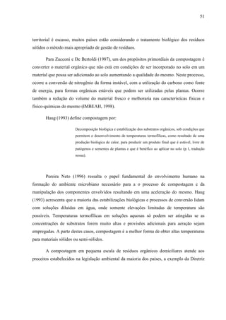 51
territorial é escasso, muitos países estão considerando o tratamento biológico dos resíduos
sólidos o método mais apropriado de gestão de resíduos.
Para Zucconi e De Bertoldi (1987), um dos propósitos primordiais da compostagem é
converter o material orgânico que não está em condições de ser incorporado no solo em um
material que possa ser adicionado ao solo aumentando a qualidade do mesmo. Neste processo,
ocorre a conversão de nitrogênio da forma instável, com a utilização do carbono como fonte
de energia, para formas orgânicas estáveis que podem ser utilizadas pelas plantas. Ocorre
também a redução do volume do material fresco e melhoraria nas características físicas e
físico-químicas do mesmo (IMBEAH, 1998).
Haug (1993) define compostagem por:
Decomposição biológica e estabilização dos substratos orgânicos, sob condições que
permitem o desenvolvimento de temperaturas termofílicas, como resultado de uma
produção biológica de calor, para produzir um produto final que é estável, livre de
patógenos e sementes de plantas e que é benéfico ao aplicar no solo (p.1, tradução
nossa).
Pereira Neto (1996) ressalta o papel fundamental do envolvimento humano na
formação do ambiente microbiano necessário para a o processo de compostagem e da
manipulação dos componentes envolvidos resultando em uma aceleração do mesmo. Haug
(1993) acrescenta que a maioria das estabilizações biológicas e processos de conversão lidam
com soluções diluídas em água, onde somente elevações limitadas de temperatura são
possíveis. Temperaturas termofílicas em soluções aquosas só podem ser atingidas se as
concentrações de substratos forem muito altas e provisões adicionais para aeração sejam
empregadas. A parte destes casos, compostagem é a melhor forma de obter altas temperaturas
para materiais sólidos ou semi-sólidos.
A compostagem em pequena escala de resíduos orgânicos domiciliares atende aos
preceitos estabelecidos na legislação ambiental da maioria dos países, a exemplo da Diretriz
 