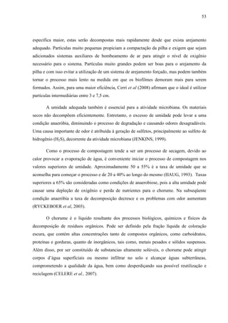 53
específica maior, estas serão decompostas mais rapidamente desde que exista arejamento
adequado. Partículas muito pequenas propiciam a compactação da pilha e exigem que sejam
adicionados sistemas auxiliares de bombeamento de ar para atingir o nível de oxigênio
necessário para o sistema. Partículas muito grandes podem ser boas para o arejamento da
pilha e com isso evitar a utilização de um sistema de arejamento forçado, mas podem também
tornar o processo mais lento na medida em que os biofilmes demoram mais para serem
formados. Assim, para uma maior eficiência, Cerri et al (2008) afirmam que o ideal é utilizar
partículas intermediárias entre 3 e 7,5 cm.
A umidade adequada também é essencial para a atividade microbiana. Os materiais
secos não decompõem eficientemente. Entretanto, o excesso de umidade pode levar a uma
condição anaeróbia, diminuindo o processo de degradação e causando odores desagradáveis.
Uma causa importante de odor é atribuída à geração de sulfetos, principalmente ao sulfeto de
hidrogênio (H2S), decorrente da atividade microbiana (JENKINS, 1999).
Como o processo de compostagem tende a ser um processo de secagem, devido ao
calor provocar a evaporação de água, é conveniente iniciar o processo de compostagem nos
valores superiores de umidade. Aproximadamente 50 a 55% é a taxa de umidade que se
aconselha para começar o processo e de 20 a 40% ao longo do mesmo (HAUG, 1993). Taxas
superiores a 65% são consideradas como condições de anaerobiose, pois a alta umidade pode
causar uma depleção de oxigênio e perda de nutrientes para o chorume. Na subseqüente
condição anaeróbia a taxa de decomposição decresce e os problemas com odor aumentam
(RYCKEBOER et al, 2003).
O chorume é o líquido resultante dos processos biológicos, químicos e físicos da
decomposição de resíduos orgânicos. Pode ser definido pela fração líquida de coloração
escura, que contém altas concentrações tanto de compostos orgânicos, como carboidratos,
proteínas e gorduras, quanto de inorgânicos, tais como, metais pesados e sólidos suspensos.
Além disso, por ser constituído de substancias altamente solúveis, o chorume pode atingir
corpos d’água superficiais ou mesmo infiltrar no solo e alcançar águas subterrâneas,
comprometendo a qualidade da água, bem como desperdiçando sua possível reutilização e
reciclagem (CELERE et al., 2007).
 