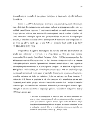 56
conjugada com a produção de subprodutos bacterianos e alguns deles não são facilmente
degradáveis.
Ekinci et al. (2004) afirmam que o controle da temperatura é importante não somente
para a destruição dos patógenos, mas também para melhorar as taxas de respiração, remover a
umidade e estabilizar o composto. A compostagem realizada em grande e em pequena escala
é especialmente indicada para resíduos sólidos com grande teor de celulose e lignina, tais
como resíduos de jardinagem e poda. Para que se estabeleça um processo de compostagem
eficiente, a taxa ótima inicial de carbono e nitrogênio C/N no material a ser compostado está
ao redor de 25/30, sendo que a taxa C/N no composto final obtido é de 10/20
(CHEREMISIONOFF, 1994).
Pesquisadores da agencia dinamarquesa de proteção ambiental desenvolveram um
estudo para determinar a ocorrência e a sobrevivência de vírus em fezes humanas
compostadas. Neste estudo, Guardabassi, Dalsgaard e Sobsey (2003) relatam que nenhum dos
vírus patógenos conhecidos que ocorrem em fezes humanas consegue sobreviver ao processo
de compostagem se o processo é propriamente realizado, em concordância com a legislação
de compostagem dinamarquesa e de outros países Europeus. Em particular, a exposição de
55o
C por duas semanas (isto é, em compostagem controlada) ou a 70o
C por uma hora (ou seja,
sanitarização controlada), como requer a legislação dinamarquesa, aparentemente garante a
completa inativação de todos os patógenos virais que ocorrem nas fezes humanas. A
inativação viral durante o processo se dá principalmente pelo aquecimento gerado pela
decomposição microbial, que gera um dano irreversível à estrutura viral. Os vírus são também
inativados pela atividade antiviral de enzimas proteolíticas produzidas pelas bactérias e pela
liberação da amônia resultante da degradação protéica. Guardabassi, Dalsgaard e Sobsey
(2003) acrescentam que:
A eficiência da compostagem na inativação viral vem sendo demonstrada por
diversos estudos em compostagem de lodo proveniente do esgoto, fezes de animais e
outros tipos de resíduos orgânicos. Todavia, alguns estudos têm chamado atenção
sobre a dificuldade da manutenção dos parâmetros necessários (temperatura, aeração
e umidade) e o controle deles na operação prática rotineira, em particular para
sistemas de leiras (sistemas windrow) (p.7, tradução nossa).
 