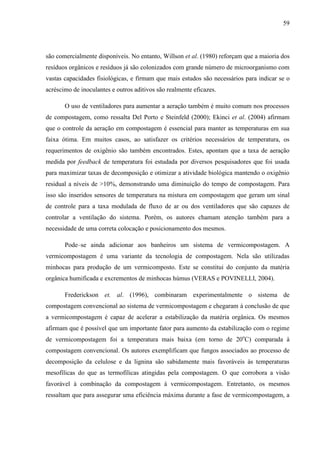 59
são comercialmente disponíveis. No entanto, Willson et al. (1980) reforçam que a maioria dos
resíduos orgânicos e resíduos já são colonizados com grande número de microorganismo com
vastas capacidades fisiológicas, e firmam que mais estudos são necessários para indicar se o
acréscimo de inoculantes e outros aditivos são realmente eficazes.
O uso de ventiladores para aumentar a aeração também é muito comum nos processos
de compostagem, como ressalta Del Porto e Steinfeld (2000); Ekinci et al. (2004) afirmam
que o controle da aeração em compostagem é essencial para manter as temperaturas em sua
faixa ótima. Em muitos casos, ao satisfazer os critérios necessários de temperatura, os
requerimentos de oxigênio são também encontrados. Estes, apontam que a taxa de aeração
medida por feedback de temperatura foi estudada por diversos pesquisadores que foi usada
para maximizar taxas de decomposição e otimizar a atividade biológica mantendo o oxigênio
residual a níveis de >10%, demonstrando uma diminuição do tempo de compostagem. Para
isso são inseridos sensores de temperatura na mistura em compostagem que geram um sinal
de controle para a taxa modulada de fluxo de ar ou dos ventiladores que são capazes de
controlar a ventilação do sistema. Porém, os autores chamam atenção também para a
necessidade de uma correta colocação e posicionamento dos mesmos.
Pode–se ainda adicionar aos banheiros um sistema de vermicompostagem. A
vermicompostagem é uma variante da tecnologia de compostagem. Nela são utilizadas
minhocas para produção de um vermicomposto. Este se constitui do conjunto da matéria
orgânica humificada e excrementos de minhocas húmus (VERAS e POVINELLI, 2004).
Frederickson et. al. (1996), combinaram experimentalmente o sistema de
compostagem convencional ao sistema de vermicompostagem e chegaram à conclusão de que
a vermicompostagem é capaz de acelerar a estabilização da matéria orgânica. Os mesmos
afirmam que é possível que um importante fator para aumento da estabilização com o regime
de vermicompostagem foi a temperatura mais baixa (em torno de 20o
C) comparada à
compostagem convencional. Os autores exemplificam que fungos associados ao processo de
decomposição da celulose e da lignina são sabidamente mais favoráveis às temperaturas
mesofílicas do que as termofílicas atingidas pela compostagem. O que corrobora a visão
favorável à combinação da compostagem à vermicompostagem. Entretanto, os mesmos
ressaltam que para assegurar uma eficiência máxima durante a fase de vermicompostagem, a
 