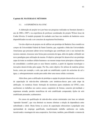 61
Capítulo III. MATERIAIS E MÉTODOS
3.1. A EXPERIÊNCIA NA UFSC
A elaboração do projeto teve por base nas pesquisas realizadas na literatura durante o
ano de 2006 e 2007 e na experiência do professor coordenador do projeto Wilson Jesuz da
Cunha Silveira. O modelo projetado foi cunhado com base nos modelos de banheiros secos
disponibilizados na rede e em conceitos da arquitetura bioclimática.
Um dos objetivos do projeto era de edificar um protótipo de Banheiro Seco modelo no
campus da Universidade Federal de Santa Catarina, que, seguindo a linha das Universidades
Americanas que procuram adotar novas tecnologias que contribuam com o uso racional dos
recursos naturais, trouxesse uma forma para economia de água, além de ajudar a difundir um
novo paradigma para utilização da mesma. O objetivo principal foi desenvolver um protótipo
capaz de tratar os resíduos sólidos humanos e ao mesmo tempo trazer princípios e dispositivos
de comodidade e conforto para os seus futuros usuários, a partir de algumas tecnologias e
inovações desenvolvidas pela equipe. Por fim, outro objetivo foi utilizar de matérias primas
locais, como por exemplo, o solo, que pode ser estabilizado a partir do acréscimo de cal e
água, e, subsequentemente socado para então obter uma massa sólida e resistente.
Além disso, para a edificação do protótipo a equipe do projeto desenvolveu seis cursos
de capacitação de mão-de-obra elaborados com temáticas-chaves para cada etapa da
edificação. As temáticas foram: formação de monitores (para estudantes da UFSC), estes
auxiliariam os trabalhos nos outros cursos; carpinteiro de formas; concreto pré-moldado e
argamassa armada; paredes monolíticas de solo estabilizado compactado; tijolos de solo
estabilizado prensados; acabamentos.
Os cursos de qualificação de mão-de-obra seriam ministrados com base no método
“aprender fazendo”, que visa diminuir ou mesmo eliminar a relação de dependência entre
subordinado e chefe. Desta forma os cursos de capacitação ofereceriam à população uma
oportunidade de emprego qualificado, transformando trabalho autônomo em renda,
incentivando a montagem de uma cooperativa. Serviriam, também, para difundir o sistema de
 