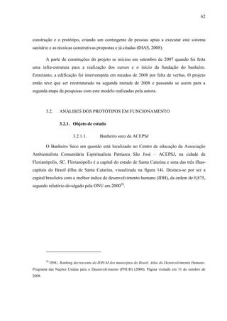 62
construção e o protótipo, criando um contingente de pessoas aptas a executar este sistema
sanitário e as técnicas construtivas propostas e já citadas (DIAS, 2008).
A parte de construções do projeto se iniciou em setembro de 2007 quando foi feita
uma infra-estrutura para a realização dos cursos e o início da fundação do banheiro.
Entretanto, a edificação foi interrompida em meados de 2008 por falta de verbas. O projeto
então teve que ser reestruturado na segunda metade de 2008 e passando se assim para a
segunda etapa de pesquisas com este modelo realizadas pela autora.
3.2. ANÁLISES DOS PROTÓTIPOS EM FUNCIONAMENTO
3.2.1. Objeto de estudo
3.2.1.1. Banheiro seco da ACEPSJ
O Banheiro Seco em questão está localizado no Centro de educação da Associação
Ambientalista Comunitária Espiritualista Patriarca São José – ACEPSJ, na cidade de
Florianópolis, SC. Florianópolis é a capital do estado de Santa Catarina e uma das três ilhas-
capitais do Brasil (Ilha de Santa Catarina, visualizada na figura 14). Destaca-se por ser a
capital brasileira com o melhor índice de desenvolvimento humano (IDH), da ordem de 0,875,
segundo relatório divulgado pela ONU em 200020
.
20
ONU. Ranking decrescente do IDH-M dos municípios do Brasil. Atlas do Desenvolvimento Humano.
Programa das Nações Unidas para o Desenvolvimento (PNUD) (2000). Página visitada em 11 de outubro de
2008.
 