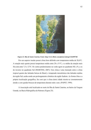 63
Figura 21. Ilha de Santa Catarina. Fonte: http://www.flickr.com/photos/xdatap1/244499740/
Por seu aspecto insular possui clima bem definido com temperatura média de 20,4°C.
A estação mais quente possui temperatura média entre 28 a 31°C, e a média da estação mais
fria está entre 7,5 a 12°C. Os ventos predominantes no verão agem no quadrante NE e N, e os
de inverno no quadrante Sul (MARTINS, 2007). Este clima é uma transição entre o clima
tropical quente das latitudes baixas do Brasil, e temperado mesotérmico das latitudes médias
da região Sul, acaba sendo um prolongamento climático da região Sudeste. As frentes frias e a
própria localização geográfica, faz com que o clima desta cidade mostre-se constantemente
úmido e com quedas bruscas de temperatura durante todo o ano. (PAPST, 1999).
A Associação está localizada no norte da Ilha de Santa Catarina, no bairro da Vargem
Grande, na Bacia Hidrográfica do Ratones (Figura 25).
 