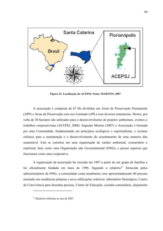 64
Figura 22. Localização da ACEPSJ. Fonte: MARTINS, 2007
A associação é composta de 67 Ha divididos em Áreas de Preservação Permanente
(APP) e Áreas de Preservação com uso Limitado (APL) com diversos mananciais. Destes, por
volta de 30 hectares são utilizados para o desenvolvimento de projetos ambientais, eventos e
trabalhos cooperativistas (ACEPSJ, 2008). Segundo Martins (2007) a Associação é formada
por uma Comunidade, fundamentada em princípios ecológicos e espiritualistas, e existem
esforços para a manutenção e o desenvolvimento do assentamento de uma maneira dita
sustentável. Esta se constitui em uma organização de caráter ambiental, comunitário e
espiritual, bem como uma Organização não Governamental (ONG), e possui aspectos que
funcionam como uma cooperativa.
A organização da associação foi iniciada em 1987 a partir de um grupo de famílias e
foi oficialmente fundada em maio de 1996. Segundo o relatório21
fornecido pelos
administradores da ONG, a comunidade conta atualmente com aproximadamente 80 pessoas
morando em residências próprias e nove edificações coletivas: laboratório fitoterápico, Centro
de Convivência para duzentas pessoas, Centro de Educação, cozinha comunitária, alojamento
21
Relatório referente ao ano de 2007.
 