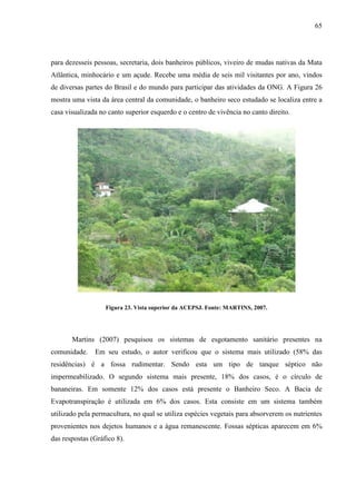 65
para dezesseis pessoas, secretaria, dois banheiros públicos, viveiro de mudas nativas da Mata
Atlântica, minhocário e um açude. Recebe uma média de seis mil visitantes por ano, vindos
de diversas partes do Brasil e do mundo para participar das atividades da ONG. A Figura 26
mostra uma vista da área central da comunidade, o banheiro seco estudado se localiza entre a
casa visualizada no canto superior esquerdo e o centro de vivência no canto direito.
Figura 23. Vista superior da ACEPSJ. Fonte: MARTINS, 2007.
Martins (2007) pesquisou os sistemas de esgotamento sanitário presentes na
comunidade. Em seu estudo, o autor verificou que o sistema mais utilizado (58% das
residências) é a fossa rudimentar. Sendo esta um tipo de tanque séptico não
impermeabilizado. O segundo sistema mais presente, 18% dos casos, é o círculo de
bananeiras. Em somente 12% dos casos está presente o Banheiro Seco. A Bacia de
Evapotranspiração é utilizada em 6% dos casos. Esta consiste em um sistema também
utilizado pela permacultura, no qual se utiliza espécies vegetais para absorverem os nutrientes
provenientes nos dejetos humanos e a água remanescente. Fossas sépticas aparecem em 6%
das respostas (Gráfico 8).
 