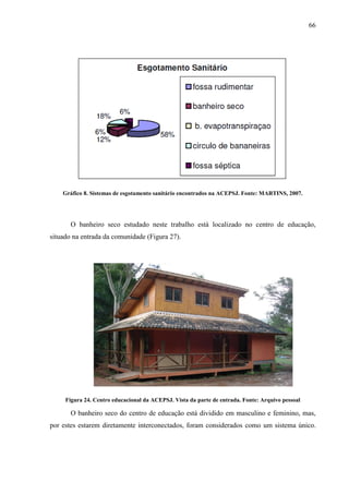 66
Gráfico 8. Sistemas de esgotamento sanitário encontrados na ACEPSJ. Fonte: MARTINS, 2007.
O banheiro seco estudado neste trabalho está localizado no centro de educação,
situado na entrada da comunidade (Figura 27).
Figura 24. Centro educacional da ACEPSJ. Vista da parte de entrada. Fonte: Arquivo pessoal
O banheiro seco do centro de educação está dividido em masculino e feminino, mas,
por estes estarem diretamente interconectados, foram considerados como um sistema único.
 