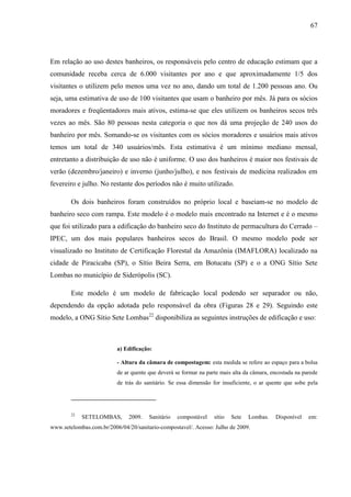 67
Em relação ao uso destes banheiros, os responsáveis pelo centro de educação estimam que a
comunidade receba cerca de 6.000 visitantes por ano e que aproximadamente 1/5 dos
visitantes o utilizem pelo menos uma vez no ano, dando um total de 1.200 pessoas ano. Ou
seja, uma estimativa de uso de 100 visitantes que usam o banheiro por mês. Já para os sócios
moradores e freqüentadores mais ativos, estima-se que eles utilizem os banheiros secos três
vezes ao mês. São 80 pessoas nesta categoria o que nos dá uma projeção de 240 usos do
banheiro por mês. Somando-se os visitantes com os sócios moradores e usuários mais ativos
temos um total de 340 usuários/mês. Esta estimativa é um mínimo mediano mensal,
entretanto a distribuição de uso não é uniforme. O uso dos banheiros é maior nos festivais de
verão (dezembro/janeiro) e inverno (junho/julho), e nos festivais de medicina realizados em
fevereiro e julho. No restante dos períodos não é muito utilizado.
Os dois banheiros foram construídos no próprio local e baseiam-se no modelo de
banheiro seco com rampa. Este modelo é o modelo mais encontrado na Internet e é o mesmo
que foi utilizado para a edificação do banheiro seco do Instituto de permacultura do Cerrado –
IPEC, um dos mais populares banheiros secos do Brasil. O mesmo modelo pode ser
visualizado no Instituto de Certificação Florestal da Amazônia (IMAFLORA) localizado na
cidade de Piracicaba (SP), o Sítio Beira Serra, em Botucatu (SP) e o a ONG Sítio Sete
Lombas no município de Siderópolis (SC).
Este modelo é um modelo de fabricação local podendo ser separador ou não,
dependendo da opção adotada pelo responsável da obra (Figuras 28 e 29). Seguindo este
modelo, a ONG Sítio Sete Lombas22
disponibiliza as seguintes instruções de edificação e uso:
a) Edificação:
- Altura da câmara de compostagem: esta medida se refere ao espaço para a bolsa
de ar quente que deverá se formar na parte mais alta da câmara, encostada na parede
de trás do sanitário. Se essa dimensão for insuficiente, o ar quente que sobe pela
22
SETELOMBAS, 2009. Sanitário compostável sítio Sete Lombas. Disponível em:
www.setelombas.com.br/2006/04/20/sanitario-compostavel/. Acesso: Julho de 2009.
 