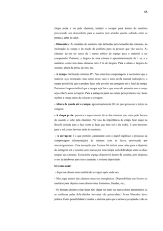 68
chapa preta e sai pela chaminé, tenderá a escapar para dentro do sanitário
provocando um desconforto para o usuário (um arzinho quente subindo entre as
pernas), além do odor.
- Dimensões: As medidas do sanitário são definidas pelo tamanho das câmaras, da
inclinação da rampa e da noção de conforto para as pessoas que vão usá-lo. As
câmaras devem ter cerca de 1 metro cúbico de espaço para o material a ser
compostado. Portanto, a largura de uma câmara é aproximadamente de 1 m, e o
sanitário, como tem duas câmaras, terá 2 m de largura. Para a altura e largura do
assento, altura da porta, do teto, etc.
- A rampa: inclinação mínima 45º. Para uma boa compostagem, é necessário que o
material seja misturado, mas como neste caso é uma tarefa manual indesejável, a
rampa possibilita que o produto fecal role envolto em serragem até o final da rampa.
Portanto é imprescindível que a rampa seja lisa e que antes do primeiro uso a rampa
seja coberta com serragem. Para a serragem parar na rampa pela primeira vez, basta
molhar a rampa antes de colocar a serragem.
- Altura de queda até a rampa: aproximadamente 80 cm para provocar o início da
rolagem.
- A chapa preta: provoca o aquecimento do ar das câmaras que entra pelo buraco
do assento e sobe pela chaminé. Por isso da importância da chapa ficar (aqui no
Brasil) voltada para a face norte (o lado que bate sol o dia todo). E sem barreiras
para o sol, como árvores atrás do sanitário.
- A serragem: é o que permite, juntamente com o papel higiênico o processo de
compostagem (fermentação) da mistura com as fezes, provocada por
microorganismos. Uma inovação que fizemos foi incluir uma caixa para o depósito
de serragem sob o assento com acesso por uma tampa com dobradiças entre as duas
tampas das câmaras. Economiza espaço disponível dentro da casinha, pois dispensa
o uso de tambores para isso e aumenta o volume depositado.
b) Como usar:
- Jogar na câmara uma medida de serragem após cada uso;
- Não jogar dentro das câmaras materiais inorgânicos. Disponibilizar um lixeiro no
sanitário para objetos como absorventes femininos, fraudas, etc.;
- Os homens devem evitar fazer xixi (fazer no mato ou num coletor apropriado). Já
as mulheres pelas dificuldades inerentes (de privacidade) ficam liberadas desta
prática. Outra possibilidade é mudar o sistema para que a urina seja captada e não se
 