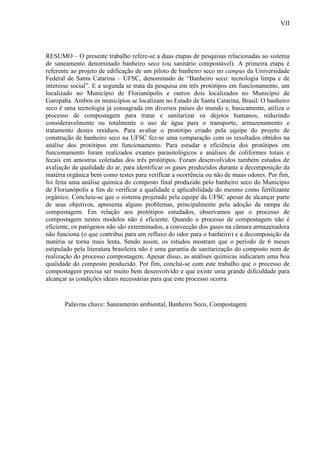 VII
RESUMO – O presente trabalho refere-se a duas etapas de pesquisas relacionadas ao sistema
de saneamento denominado banheiro seco (ou sanitário compostável). A primeira etapa é
referente ao projeto de edificação de um piloto de banheiro seco no campus da Universidade
Federal de Santa Catarina – UFSC, denominado de “Banheiro seco: tecnologia limpa e de
interesse social”. E a segunda se trata da pesquisa em três protótipos em funcionamento, um
localizado no Município de Florianópolis e outros dois localizados no Município de
Garopaba. Ambos os municípios se localizam no Estado de Santa Catarina, Brasil. O banheiro
seco é uma tecnologia já consagrada em diversos países do mundo e, basicamente, utiliza o
processo de compostagem para tratar e sanitarizar os dejetos humanos, reduzindo
consideravelmente ou totalmente o uso de água para o transporte, armazenamento e
tratamento destes resíduos. Para avaliar o protótipo criado pela equipe do projeto de
construção de banheiro seco na UFSC fez-se uma comparação com os resultados obtidos na
análise dos protótipos em funcionamento. Para estudar a eficiência dos protótipos em
funcionamento foram realizados exames parasitológicos e análises de coliformes totais e
fecais em amostras coletadas dos três protótipos. Foram desenvolvidos também estudos de
avaliação da qualidade do ar, para identificar os gases produzidos durante a decomposição da
matéria orgânica bem como testes para verificar a ocorrência ou não de maus odores. Por fim,
foi feita uma análise química do composto final produzido pelo banheiro seco do Município
de Florianópolis a fim de verificar a qualidade e aplicabilidade do mesmo como fertilizante
orgânico. Concluiu-se que o sistema projetado pela equipe da UFSC apesar de alcançar parte
de seus objetivos, apresenta alguns problemas, principalmente pela adoção da rampa de
compostagem. Em relação aos protótipos estudados, observamos que o processo de
compostagem nestes modelos não é eficiente. Quando o processo de compostagem não é
eficiente, os patógenos não são exterminados, a convecção dos gases na câmara armazenadora
não funciona (o que contribui para um refluxo do odor para o banheiro) e a decomposição da
matéria se torna mais lenta. Sendo assim, os estudos mostram que o período de 6 meses
estipulado pela literatura brasileira não é uma garantia de sanitarização do composto nem de
realização do processo compostagem. Apesar disso, as análises químicas indicaram uma boa
qualidade do composto produzido. Por fim, conclui-se com este trabalho que o processo de
compostagem precisa ser muito bem desenvolvido e que existe uma grande dificuldade para
alcançar as condições ideais necessárias para que este processo ocorra.
Palavras chave: Saneamento ambiental, Banheiro Seco, Compostagem
 