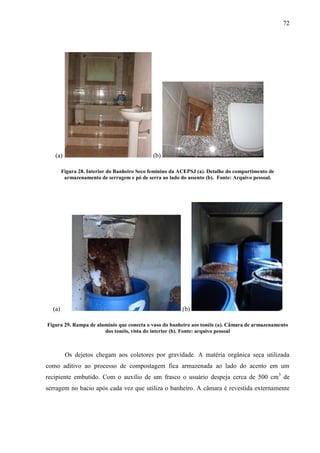 72
(a) (b)
Figura 28. Interior do Banheiro Seco feminino da ACEPSJ (a). Detalhe do compartimento de
armazenamento de serragem e pó de serra ao lado do assento (b). Fonte: Arquivo pessoal.
(a) (b)
Figura 29. Rampa de alumínio que conecta o vaso do banheiro aos tonéis (a). Câmara de armazenamento
dos tonéis, vista do interior (b). Fonte: arquivo pessoal
Os dejetos chegam aos coletores por gravidade. A matéria orgânica seca utilizada
como aditivo ao processo de compostagem fica armazenada ao lado do acento em um
recipiente embutido. Com o auxilio de um frasco o usuário despeja cerca de 500 cm3
de
serragem no bacio após cada vez que utiliza o banheiro. A câmara é revestida externamente
 