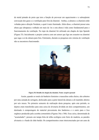 73
de metal pintado de preto que tem a função de provocar um aquecimento e a subseqüente
convecção dos gases e a ventilação para fora da chaminé. Ambas, a câmara e a chaminé estão
voltadas para a direção Nordeste, a qual é mais iluminada. Além disso, a chaminé possui uma
altura que ultrapassa o telhado em mais de 1m e esta altura é tida como fundamental para o
funcionamento da ventilação. No topo da chaminé foi utilizado um chapéu do tipo Sputnik
(Figura 33). Inicialmente o projeto contava com um sensor que liga um exaustor na chaminé
que suga o ar da câmara para fora. Entretanto, durante as pesquisas este sistema de ventilação
não se encontrava funcionando.
Figura 30. Detalhe do chapéu da chaminé. Fonte: arquivo pessoal
Assim, quando os tonéis do banheiro feminino e masculino estão cheios, são cobertos
por uma camada de serragem, deslocados para a parte lateral da câmara e ali mantidos abertos
por seis meses. No primeiro semestre de realização desta pesquisa, após este período, os
dejetos eram transferidos para uma caixa de alvenaria dividida em dois compartimentos, um
destinado à compostagem do material proveniente dos banheiros e o outro para o lixo
orgânico produzido pela cozinha comunitária (Figuras 34a e 34b). Essa caixa, denominada de
“acumulador”, possuía um tampa feita de telha ecológica com forro de madeira, as paredes
alvenaria e o fundo de chão batido. Os compartimentos eram interconectados por um cano de
 