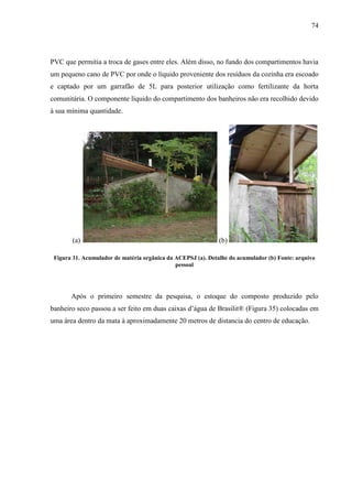 74
PVC que permitia a troca de gases entre eles. Além disso, no fundo dos compartimentos havia
um pequeno cano de PVC por onde o líquido proveniente dos resíduos da cozinha era escoado
e captado por um garrafão de 5L para posterior utilização como fertilizante da horta
comunitária. O componente líquido do compartimento dos banheiros não era recolhido devido
à sua mínima quantidade.
(a) (b)
Figura 31. Acumulador de matéria orgânica da ACEPSJ (a). Detalhe do acumulador (b) Fonte: arquivo
pessoal
Após o primeiro semestre da pesquisa, o estoque do composto produzido pelo
banheiro seco passou a ser feito em duas caixas d’água de Brasilit® (Figura 35) colocadas em
uma área dentro da mata à aproximadamente 20 metros de distancia do centro de educação.
 