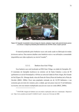 75
Figura 32. Segundo Acumulador (caixas de água de cimento, amianto). Lugar onde posteriormente passou
a se estocar o composto produzido pelos banheiros da ACEPSJ. Fonte: arquivo pessoal
O material produzido pelos banheiros secos está sendo usado na fabricação de mudas
de árvores nativas. Para maiores detalhes estes banheiros secos e sua utilização a comunidade
disponibiliza um vídeo explicativo no site do Youtube23
.
3.2.1.2. Banheiro Seco Gaia Village
Esse banheiro seco está localizado na ONG Gaia Village, na cidade de Garopaba, SC.
O município de Garopaba localiza-se no extremo sul de Santa Catarina a cerca de 90
quilômetros ao sul de Florianópolis e 420 km ao norte da Cidade de Porto Alegre, Rio Grande
do Sul (Figura 36). Abrange desde a área da Ponta do Faísca (Praia da Gamboa) até a Praia do
Ouvidor (IBGE, 2008a). Possi uma população estimada em de 16.399 habitantes e sua
economia gira em torno do veraneio, pois a cidade, que tem pouco mais de 15 mil habitantes
no inverno, tem esse número multiplicado cerca de seis vezes no verão (IBGE, 2008b).
23
YOUTUBE. Imagens do banheiro seco em estudo e explicações sobre uso e manutenção. Disponível
em: <http://www.youtube.com/watch?v=CnMzf-Cvym4>. Acesso em 13 de maio de 2008.
 