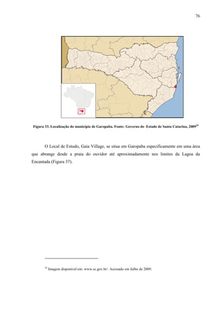 76
Figura 33. Localização do município de Garopaba. Fonte: Governo do Estado de Santa Catarina, 200924
O Local de Estudo, Gaia Village, se situa em Garopaba especificamente em uma área
que abrange desde a praia do ouvidor até aproximadamente nos limites da Lagoa da
Encantada (Figura 37).
24
Imagem disponível em: www.sc.gov.br/. Acessado em Julho de 2009.
 