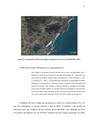 77
Figura 34. Localização da ONG Gaia Village, Garopaba, SC. (Fonte: CASAGRANDE, 2007).
A ONG Gaia Village é definida por seus organizadores por:
Gaia Village é um projeto de caráter privado com foco em sustentabilidade, que se
desenvolve a partir de área prístina do município de Garopaba, SC. Ambiciona criar
um exemplo de ambiente amigável para a interação entre a espécie humana e o todo
- o Sistema Vivo – Gaia. (...) Consubstanciado fisicamente na propriedade da família
Werlang e de sua empresa G.A. Werlang - Gestão e Ambiente Ltda, localizada junto
da Praia do Ouvidor, Praia da Barra e Lagoa da Garopaba, município de Garopaba,
sul do estado de Santa Catarina, se estrutura a partir da concepção de vida pessoal de
Carmen e Gastão Avelino Werlang, que já nos inícios dos anos 60 promoviam ações
com vistas á preservação ambiental. (GAIA VILLAGE, 2009, sítio da internet)
O Banheiro do Gaia Village está localizado no centro de vivencia (Figura 38 a e b)
que, por conseguinte, se localiza próximo a sede da ONG. O banheiro é um modelo de
fabricação local, não compacto, de duas câmaras de uso alternado e sem separação da urina.
Ao contrário do banheiro seco da ACEPSJ o banheiro do Gaia Village construídos em outros
 