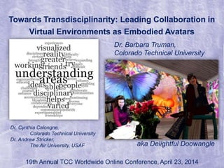Towards Transdisciplinarity: Leading Collaboration in
Virtual Environments as Embodied Avatars
Dr. Cynthia Calongne,
Colorado Technical University
Dr. Andrew Stricker,
The Air University, USAF
19th Annual TCC Worldwide Online Conference, April 23, 2014
Dr. Barbara Truman,
Colorado Technical University
aka Delightful Doowangle
 