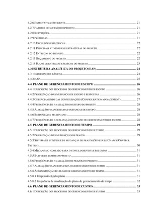 4.2.6 EXPECTATIVA DO CLIENTE............................................................................................ 21
4.2.7 FATORES DE SUCESSO DO PROJETO................................................................................ 21
4.2.8 RESTRIÇÕES ................................................................................................................. 21
4.2.9 PREMISSAS................................................................................................................... 21
4.2.10 EXCLUSÕES ESPECÍFICAS ............................................................................................ 22
4.2.11 PRINCIPAIS ATIVIDADES E ESTRATÉGIAS DO PROJETO................................................... 22
4.2.12 ENTREGAS DO PROJETO............................................................................................... 22
4.2.13 ORÇAMENTO DO PROJETO ........................................................................................... 22
4.2.14 PLANO DE ENTREGAS E MARCOS DO PROJETO............................................................... 23
4.3 ESTRUTURA ANALÍTICA DO PROJETO (EAP).................................................... 24
4.3.1 INFORMAÇÕES BÁSICAS ................................................................................................ 24
4.3.2 EAP............................................................................................................................. 25
4.4. PLANO DE GERENCIAMENTO DE ESCOPO ....................................................... 26
4.4.1 DESCRIÇÃO DOS PROCESSOS DE GERENCIAMENTO DE ESCOPO ........................................ 26
4.4.2 PRIORIZAÇÃO DAS MUDANÇAS DE ESCOPO E RESPOSTAS ................................................ 26
4.4.3 GERENCIAMENTO DAS CONFIGURAÇÕES (CONFIGURATION MANAGEMENT) .................... 27
4.4.4 FREQUÊNCIA DE AVALIAÇÃO DO ESCOPO DO PROJETO.................................................... 28
4.4.5 ALOCAÇÃO FINANCEIRA DAS MUDANÇAS DE ESCOPO..................................................... 28
4.4.6 RESPONSÁVEL PELO PLANO .......................................................................................... 28
4.4.7 FREQUÊNCIA DE ATUALIZAÇÃO DO PLANO DE GERENCIAMENTO DE ESCOPO.................... 28
4.5. PLANO DE GERENCIAMENTO DE TEMPO ......................................................... 29
4.5.1 DESCRIÇÃO DOS PROCESSOS DE GERENCIAMENTO DE TEMPO.......................................... 29
4.5.2 PRIORIZAÇÃO DAS MUDANÇAS NOS PRAZOS................................................................... 29
4.5.3 SISTEMA DE CONTROLE DE MUDANÇAS DE PRAZOS (SCHEDULE CHANGE CONTROL
SYSTEM)............................................................................................................................... 30
4.5.4 MECANISMO ADOTADO PARA O CONCILIAMENTO DE RECURSOS ..................................... 31
4.5.5 BUFFER DE TEMPO DO PROJETO..................................................................................... 31
4.5.6 FREQÜÊNCIA DE AVALIAÇÃO DOS PRAZOS DO PROJETO .................................................. 31
4.5.7 ALOCAÇÃO FINANCEIRA PARA O GERENCIAMENTO DE TEMPO ........................................ 31
4.5.8 ADMINISTRAÇÃO DO PLANO DE GERENCIAMENTO DE TEMPO.......................................... 31
4.5.8.1 Responsável pelo plano ............................................................................................ 31
4.5.8.2 Frequência de atualização do plano de gerenciamento de tempo............................... 32
4.6. PLANO DE GERENCIAMENTO DE CUSTOS........................................................ 33
4.6.1 DESCRIÇÃO DOS PROCESSOS DE GERENCIAMENTO DE CUSTOS ........................................ 33
 