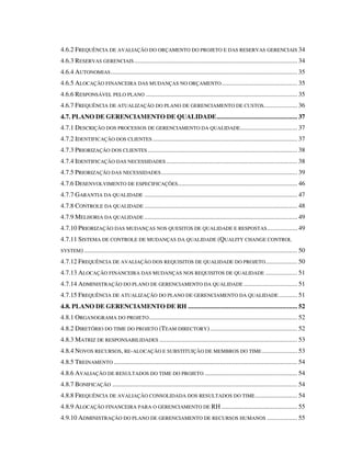 4.6.2 FREQUÊNCIA DE AVALIAÇÃO DO ORÇAMENTO DO PROJETO E DAS RESERVAS GERENCIAIS 34
4.6.3 RESERVAS GERENCIAIS................................................................................................. 34
4.6.4 AUTONOMIAS............................................................................................................... 35
4.6.5 ALOCAÇÃO FINANCEIRA DAS MUDANÇAS NO ORÇAMENTO............................................. 35
4.6.6 RESPONSÁVEL PELO PLANO .......................................................................................... 35
4.6.7 FREQUÊNCIA DE ATUALIZAÇÃO DO PLANO DE GERENCIAMENTO DE CUSTOS.................... 36
4.7. PLANO DE GERENCIAMENTO DE QUALIDADE................................................ 37
4.7.1 DESCRIÇÃO DOS PROCESSOS DE GERENCIAMENTO DA QUALIDADE.................................. 37
4.7.2 IDENTIFICAÇÃO DOS CLIENTES ...................................................................................... 37
4.7.3 PRIORIZAÇÃO DOS CLIENTES......................................................................................... 38
4.7.4 IDENTIFICAÇÃO DAS NECESSIDADES.............................................................................. 38
4.7.5 PRIORIZAÇÃO DAS NECESSIDADES................................................................................. 39
4.7.6 DESENVOLVIMENTO DE ESPECIFICAÇÕES....................................................................... 46
4.7.7 GARANTIA DA QUALIDADE ........................................................................................... 47
4.7.8 CONTROLE DA QUALIDADE ........................................................................................... 48
4.7.9 MELHORIA DA QUALIDADE ........................................................................................... 49
4.7.10 PRIORIZAÇÃO DAS MUDANÇAS NOS QUESITOS DE QUALIDADE E RESPOSTAS.................. 49
4.7.11 SISTEMA DE CONTROLE DE MUDANÇAS DA QUALIDADE (QUALITY CHANGE CONTROL
SYSTEM)............................................................................................................................... 50
4.7.12 FREQUÊNCIA DE AVALIAÇÃO DOS REQUISITOS DE QUALIDADE DO PROJETO................... 50
4.7.13 ALOCAÇÃO FINANCEIRA DAS MUDANÇAS NOS REQUISITOS DE QUALIDADE ................... 51
4.7.14 ADMINISTRAÇÃO DO PLANO DE GERENCIAMENTO DA QUALIDADE ................................ 51
4.7.15 FREQUÊNCIA DE ATUALIZAÇÃO DO PLANO DE GERENCIAMENTO DA QUALIDADE ........... 51
4.8. PLANO DE GERENCIAMENTO DE RH ................................................................. 52
4.8.1 ORGANOGRAMA DO PROJETO........................................................................................ 52
4.8.2 DIRETÓRIO DO TIME DO PROJETO (TEAM DIRECTORY).................................................... 52
4.8.3 MATRIZ DE RESPONSABILIDADES .................................................................................. 53
4.8.4 NOVOS RECURSOS, RE-ALOCAÇÃO E SUBSTITUIÇÃO DE MEMBROS DO TIME..................... 53
4.8.5 TREINAMENTO ............................................................................................................. 54
4.8.6 AVALIAÇÃO DE RESULTADOS DO TIME DO PROJETO ....................................................... 54
4.8.7 BONIFICAÇÃO .............................................................................................................. 54
4.8.8 FREQUÊNCIA DE AVALIAÇÃO CONSOLIDADA DOS RESULTADOS DO TIME......................... 54
4.8.9 ALOCAÇÃO FINANCEIRA PARA O GERENCIAMENTO DE RH ............................................. 55
4.9.10 ADMINISTRAÇÃO DO PLANO DE GERENCIAMENTO DE RECURSOS HUMANOS .................. 55
 