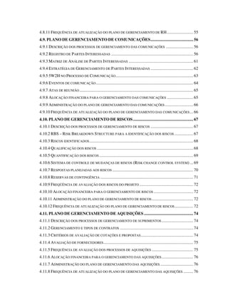 4.8.11 FREQUÊNCIA DE ATUALIZAÇÃO DO PLANO DE GERENCIAMENTO DE RH........................ 55
4.9. PLANO DE GERENCIAMENTO DE COMUNICAÇÕES....................................... 56
4.9.1 DESCRIÇÃO DOS PROCESSOS DE GERENCIAMENTO DAS COMUNICAÇÕES ......................... 56
4.9.2 REGISTRO DE PARTES INTERESSADAS ........................................................................... 56
4.9.3 MATRIZ DE ANÁLISE DE PARTES INTERESSADAS ........................................................... 61
4.9.4 ESTRATÉGIA DE GERENCIAMENTO DE PARTES INTERESSADAS ....................................... 62
4.9.5 5W2H NO PROCESSO DE COMUNICAÇÃO....................................................................... 63
4.9.6 EVENTOS DE COMUNICAÇÃO......................................................................................... 64
4.9.7 ATAS DE REUNIÃO ........................................................................................................ 65
4.9.8 ALOCAÇÃO FINANCEIRA PARA O GERENCIAMENTO DAS COMUNICAÇÕES ........................ 65
4.9.9 ADMINISTRAÇÃO DO PLANO DE GERENCIAMENTO DAS COMUNICAÇÕES.......................... 66
4.9.10 FREQUÊNCIA DE ATUALIZAÇÃO DO PLANO DE GERENCIAMENTO DAS COMUNICAÇÕES... 66
4.10. PLANO DE GERENCIAMENTO DE RISCOS....................................................... 67
4.10.1 DESCRIÇÃO DOS PROCESSOS DE GERENCIAMENTO DE RISCOS ....................................... 67
4.10.2 RBS – RISK BREAKDOWN STRUCTURE PARA A IDENTIFICAÇÃO DOS RISCOS ................. 67
4.10.3 RISCOS IDENTIFICADOS............................................................................................... 68
4.10.4 QUALIFICAÇÃO DOS RISCOS ........................................................................................ 68
4.10.5 QUANTIFICAÇÃO DOS RISCOS ...................................................................................... 69
4.10.6 SISTEMA DE CONTROLE DE MUDANÇAS DE RISCOS (RISK CHANGE CONTROL SYSTEM) ... 69
4.10.7 RESPOSTAS PLANEJADAS AOS RISCOS .......................................................................... 70
4.10.8 RESERVAS DE CONTINGÊNCIA ..................................................................................... 71
4.10.9 FREQÜÊNCIA DE AVALIAÇÃO DOS RISCOS DO PROJETO ................................................. 72
4.10.10 ALOCAÇÃO FINANCEIRA PARA O GERENCIAMENTO DE RISCOS .................................... 72
4.10.11 ADMINISTRAÇÃO DO PLANO DE GERENCIAMENTO DE RISCOS...................................... 72
4.10.12 FREQUÊNCIA DE ATUALIZAÇÃO DO PLANO DE GERENCIAMENTO DE RISCOS................. 72
4.11. PLANO DE GERENCIAMENTO DE AQUISIÇÕES ............................................. 74
4.11.1 DESCRIÇÃO DOS PROCESSOS DE GERENCIAMENTO DE SUPRIMENTOS............................. 74
4.11.2 GERENCIAMENTO E TIPOS DE CONTRATOS ................................................................... 74
4.11.3 CRITÉRIOS DE AVALIAÇÃO DE COTAÇÕES E PROPOSTAS................................................ 74
4.11.4 AVALIAÇÃO DE FORNECEDORES.................................................................................. 75
4.11.5 FREQUÊNCIA DE AVALIAÇÃO DOS PROCESSOS DE AQUISIÇÕES ...................................... 75
4.11.6 ALOCAÇÃO FINANCEIRA PARA O GERENCIAMENTO DAS AQUISIÇÕES............................. 76
4.11.7 ADMINISTRAÇÃO DO PLANO DE GERENCIAMENTO DAS AQUISIÇÕES .............................. 76
4.11.8 FREQUÊNCIA DE ATUALIZAÇÃO DO PLANO DE GERENCIAMENTO DAS AQUISIÇÕES ......... 76
 