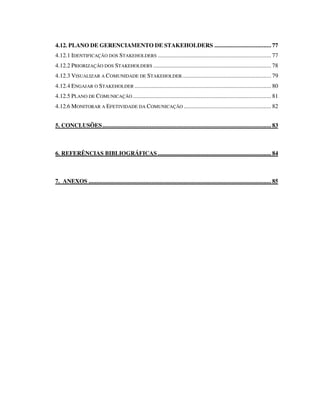4.12. PLANO DE GERENCIAMENTO DE STAKEHOLDERS ..................................... 77
4.12.1 IDENTIFICAÇÃO DOS STAKEHOLDERS .......................................................................... 77
4.12.2 PRIORIZAÇÃO DOS STAKEHOLDERS ............................................................................. 78
4.12.3 VISUALIZAR A COMUNIDADE DE STAKEHOLDER.......................................................... 79
4.12.4 ENGAJAR O STAKEHOLDER ......................................................................................... 80
4.12.5 PLANO DE COMUNICAÇÃO .......................................................................................... 81
4.12.6 MONITORAR A EFETIVIDADE DA COMUNICAÇÃO ......................................................... 82
5. CONCLUSÕES.............................................................................................................. 83
6. REFERÊNCIAS BIBLIOGRÁFICAS.......................................................................... 84
7. ANEXOS ....................................................................................................................... 85
 