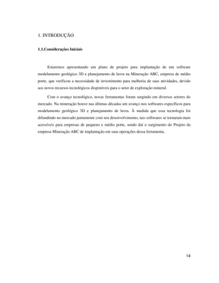 14
1. INTRODUÇÃO
1.1.Considerações Iniciais
Estaremos apresentando um plano de projeto para implantação de um software
modelamento geológico 3D e planejamento de lavra na Mineração ABC, empresa de médio
porte, que verificou a necessidade de investimento para melhoria de suas atividades, devido
aos novos recursos tecnológicos disponíveis para o setor de exploração mineral.
Com o avanço tecnológico, novas ferramentas foram surgindo em diversos setores do
mercado. Na mineração houve nas últimas décadas um avanço nos softwares específicos para
modelamento geológico 3D e planejamento de lavra. À medida que essa tecnologia foi
difundindo no mercado juntamente com seu desenvolvimento, tais softwares se tornaram mais
acessíveis para empresas de pequeno e médio porte, sendo daí o surgimento do Projeto da
empresa Mineração ABC de implantação em suas operações dessa ferramenta.
 