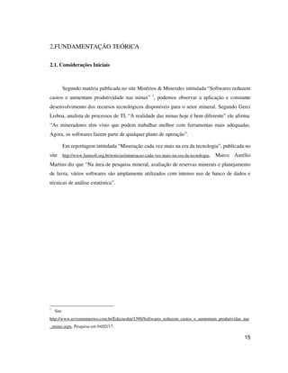 15
2.FUNDAMENTAÇÃO TEÓRICA
2.1. Considerações Iniciais
Segundo matéria publicada no site Minérios & Minerales intitulada “Softwares reduzem
custos e aumentam produtividade nas minas” 1
, podemos observar a aplicação e constante
desenvolvimento dos recursos tecnológicos disponíveis para o setor mineral. Segundo Gerci
Lisboa, analista de processos de TI, “A realidade das minas hoje é bem diferente” ele afirma:
“As mineradores têm visto que podem trabalhar melhor com ferramentas mais adequadas.
Agora, os softwares fazem parte de qualquer plano de operação”.
Em reportagem intitulada “Mineração cada vez mais na era da tecnologia”, publicada no
site http://www.fumsoft.org.br/noticias/mineracao-cada-vez-mais-na-era-da-tecnologia, Marco Aurélio
Martins diz que “Na área de pesquisa mineral, avaliação de reservas minerais e planejamento
de lavra, vários softwares são amplamente utilizados com intenso uso de banco de dados e
técnicas de análise estatística”.
1
Site
http://www.revistaminerios.com.br/EdicoesInt/1390/Softwares_reduzem_custos_e_aumentam_produtividae_nas
_minas.aspx. Pesquisa em 04/02/17.
 