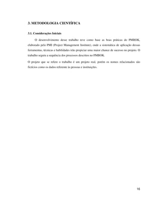 16
3. METODOLOGIA CIENTÍFICA
3.1. Considerações Iniciais
O desenvolvimento desse trabalho teve como base as boas práticas do PMBOK,
elaborado pelo PMI (Project Management Institute), onde a sistemática de aplicação dessas
ferramentas, técnicas e habilidades irão propiciar uma maior chance de sucesso no projeto. O
trabalho seguiu a sequência dos processos descritos no PMBOK.
O projeto que se refere o trabalho é um projeto real, porém os nomes relacionados são
fictícios como os dados referente às pessoas e instituições.
 