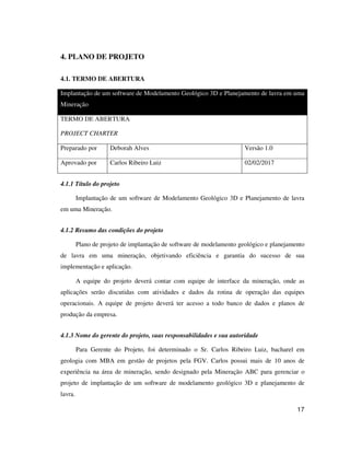 17
4. PLANO DE PROJETO
4.1. TERMO DE ABERTURA
Implantação de um software de Modelamento Geológico 3D e Planejamento de lavra em uma
Mineração
TERMO DE ABERTURA
PROJECT CHARTER
Preparado por Deborah Alves Versão 1.0
Aprovado por Carlos Ribeiro Luiz 02/02/2017
4.1.1 Título do projeto
Implantação de um software de Modelamento Geológico 3D e Planejamento de lavra
em uma Mineração.
4.1.2 Resumo das condições do projeto
Plano de projeto de implantação de software de modelamento geológico e planejamento
de lavra em uma mineração, objetivando eficiência e garantia do sucesso de sua
implementação e aplicação.
A equipe do projeto deverá contar com equipe de interface da mineração, onde as
aplicações serão discutidas com atividades e dados da rotina de operação das equipes
operacionais. A equipe de projeto deverá ter acesso a todo banco de dados e planos de
produção da empresa.
4.1.3 Nome do gerente do projeto, suas responsabilidades e sua autoridade
Para Gerente do Projeto, foi determinado o Sr. Carlos Ribeiro Luiz, bacharel em
geologia com MBA em gestão de projetos pela FGV. Carlos possui mais de 10 anos de
experiência na área de mineração, sendo designado pela Mineração ABC para gerenciar o
projeto de implantação de um software de modelamento geológico 3D e planejamento de
lavra.
 