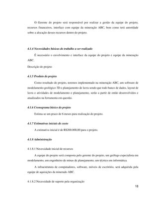 18
O Gerente do projeto será responsável por realizar a gestão da equipe do projeto,
recursos financeiros, interface com equipe da mineração ABC, bem como terá autoridade
sobre a alocação desses recursos dentro do projeto.
4.1.4 Necessidades básicas do trabalho a ser realizado
É necessário o envolvimento e interface da equipe do projeto e equipe da mineração
ABC.
Descrição do projeto
4.1.5 Produto do projeto
Como resultado do projeto, teremos implementado na mineração ABC, um software de
modelamento geológico 3D e planejamento de lavra sendo que todo banco de dados, layout de
lavra e atividades de modelamento e planejamento, serão a partir de então desenvolvidos e
atualizados na ferramenta em questão.
4.1.6 Cronograma básico do projeto
Estima-se um prazo de 6 meses para realização do projeto.
4.1.7 Estimativas iniciais de custo
A estimativa inicial é de R$200.000,00 para o projeto.
4.1.8 Administração
4.1.8.1 Necessidade inicial de recursos
A equipe do projeto será composta pelo gerente do projeto, um geólogo especialista em
modelamento, um engenheiro de minas de planejamento, um técnico em informática.
A infraestrutura de computadores, software, móveis de escritório, será adquirida pela
equipe de aquisições da minerado ABC.
4.1.8.2 Necessidade de suporte pela organização
 