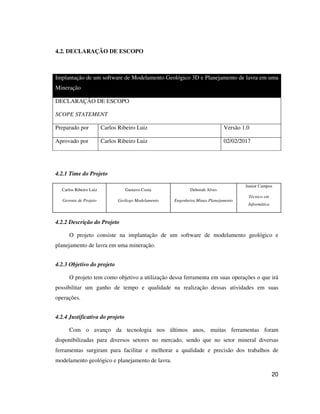 20
4.2. DECLARAÇÃO DE ESCOPO
Implantação de um software de Modelamento Geológico 3D e Planejamento de lavra em uma
Mineração
DECLARAÇÃO DE ESCOPO
SCOPE STATEMENT
Preparado por Carlos Ribeiro Luiz Versão 1.0
Aprovado por Carlos Ribeiro Luiz 02/02/2017
4.2.1 Time do Projeto
Carlos Ribeiro Luiz
Gerente de Projeto
Gustavo Costa
Geólogo Modelamento
Deborah Alves
Engenheira Minas Planejamento
Junior Campos
Técnico em
Informática
4.2.2 Descrição do Projeto
O projeto consiste na implantação de um software de modelamento geológico e
planejamento de lavra em uma mineração.
4.2.3 Objetivo do projeto
O projeto tem como objetivo a utilização dessa ferramenta em suas operações o que irá
possibilitar um ganho de tempo e qualidade na realização dessas atividades em suas
operações.
4.2.4 Justificativa do projeto
Com o avanço da tecnologia nos últimos anos, muitas ferramentas foram
disponibilizadas para diversos setores no mercado, sendo que no setor mineral diversas
ferramentas surgiram para facilitar e melhorar a qualidade e precisão dos trabalhos de
modelamento geológico e planejamento de lavra.
 
