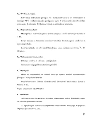 21
4.2.5 Produto do projeto
Software de modelamento geológico 3D e planejamento de lavra nos computadores da
mineração ABC, com banco de dados geológicos e layout de lavra inseridos no software bem
como equipe da mineração devidamente treinada na utilização da ferramenta.
4.2.6 Expectativa do cliente
Maior precisão na reconciliação de reservas chegando a índice de variação máximo de
+- 5%.
Equipe treinada na ferramenta com maior velocidade de atualização e simulações de
planos de produção.
Reservas validadas em software 3D homologado sendo auditáveis nas Normas N.I 43-
101 e Jorc.
4.2.7 Fatores de sucesso do projeto
Definição assertiva do software a ser implantado
Treinamento a equipe técnica da mineração ABC
4.2.8 Restrições
Deverá ser implementado um software único que atenda a demanda de modelamento
geológico e planejamento de lavra.
O desenvolvedor do software escolhido deverá ter escritório de assistência técnica na
América do Sul.
Projeto ser concluído até 31/08/2017.
4.2.9 Premissas
Todos os recursos de Hardware, escritórios, infraestrutura, sala de treinamento, deverá
ser fornecido pela mineradora ABC.
As especificações técnicas dos computadores serão definidas pela equipe de projetos e
adquiridos pela mineração ABC.
 