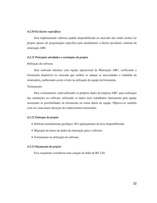 22
4.2.10 Exclusões específicas
Será implementado software padrão disponibilizado no mercado não sendo incluso no
projeto ajustes de programação específica para atendimento a fatores peculiares somente da
mineração ABC.
4.2.11 Principais atividades e estratégias do projeto
Definição do software
Será realizada interface com equipe operacional da Mineração ABC, verificando a
ferramenta disponível no mercado que melhor se adequa as necessidades e realidade da
mineradora, melhorando assim o êxito na utilização da equipe da ferramenta.
Treinamento
Para o treinamento, serão utilizados os próprios dados da empresa ABC, para realização
das simulações no software, utilizando os dados reais trabalhados diariamente pela equipe
mostrando as possibilidades da ferramenta na rotina diária da equipe. Objetiva-se também
com isso uma maior absorção do conhecimento transmitido.
4.2.12 Entregas do projeto
• Software modelamento geológico 3D e planejamento de lavra disponibilizado.
• Migração do banco de dados da mineração para o software.
• Treinamento na utilização do software.
4.2.13 Orçamento do projeto
Esse orçamento considerou uma cotação do dólar de R$ 3,20.
 
