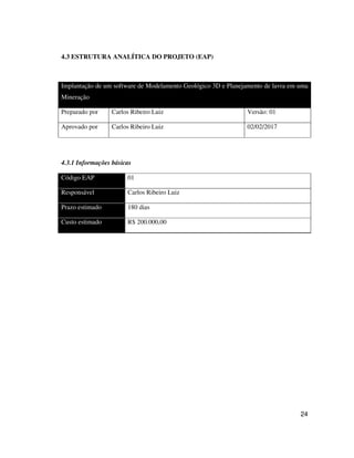 24
4.3 ESTRUTURA ANALÍTICA DO PROJETO (EAP)
Implantação de um software de Modelamento Geológico 3D e Planejamento de lavra em uma
Mineração
Preparado por Carlos Ribeiro Luiz Versão: 01
Aprovado por Carlos Ribeiro Luiz 02/02/2017
4.3.1 Informações básicas
Código EAP 01
Responsável Carlos Ribeiro Luiz
Prazo estimado 180 dias
Custo estimado R$ 200.000,00
 