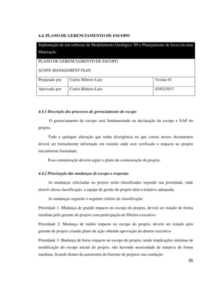 26
4.4. PLANO DE GERENCIAMENTO DE ESCOPO
Implantação de um software de Modelamento Geológico 3D e Planejamento de lavra em uma
Mineração
PLANO DE GERENCIAMENTO DE ESCOPO
SCOPE MANAGEMENT PLAN
Preparado por Carlos Ribeiro Luiz Versão 01
Aprovado por Carlos Ribeiro Luiz 02/02/2017
4.4.1 Descrição dos processos de gerenciamento de escopo
O gerenciamento do escopo será fundamentado na declaração do escopo e EAP do
projeto.
Todo e qualquer alteração que tenha divergência no que consta nesses documentos
deverá ser formalmente informado em reunião onde será verificado o impacto no projeto
inicialmente formulado.
Essa comunicação deverá seguir o plano de comunicação do projeto.
4.4.2 Priorização das mudanças de escopo e respostas
As mudanças solicitadas no projeto serão classificadas segundo sua prioridade, onde
através dessa classificação, a equipe de gestão do projeto dará a tratativa adequada.
As mudanças seguirão o seguinte critério de classificação:
Prioridade 1: Mudança de grande impacto no escopo do projeto, deverá ser tratado de forma
imediata pelo gerente do projeto com participação do Diretor executivo.
Prioridade 2: Mudança de médio impacto no escopo do projeto, deverá ser tratado pelo
gerente de projeto criando plano de ação obtendo aprovação do diretor executivo.
Prioridade 3: Mudança de baixo impacto no escopo do projeto, tendo implicações mínimas de
modificação do escopo inicial do projeto, não havendo necessidade de tratativa de forma
imediata, ficando dentro da autonomia do Gerente de projetos sua condução.
 
