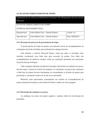 29
4.5. PLANO DE GERENCIAMENTO DE TEMPO
Implantação de um software de Modelamento Geológico 3D e Planejamento de lavra em uma
Mineração
PLANO DE GERENCIAMENTO DO TEMPO
SCHEDULE MANAGEMENT PLAN
Preparado por: Carlos Ribeiro Luiz – Gerente Projetos Versão: 1.0
Aprovado por: Carlos Ribeiro Luiz – Gerente Projetos Data: 02/02/2017
4.5.1 Descrição dos processos de gerenciamento de tempo
O gerenciamento do tempo do projeto será realizado através do acompanhamento do
cronograma inicial das atividades, para realização das entregas previstas.
Será utilizado o software Microsoft Project, sendo que todas as atividades serão
inseridas, constituindo uma linha base para execução do projeto. Essa linha terá
acompanhamento de aderência semanal, sendo sua atualização permitida com autorização
formal do Gerente do Projeto.
Toda e qualquer alteração na linha base do projeto, decorrendo em mudança nos prazos,
deverão seguir o sistema de controle de mudanças. As solicitações nos prazos que constituem
a linha base de projeto deverão formalmente ser encaminhadas ao Gerente do projeto para
priorização e consequente tratativa de acordo com a prioridade.
Relatórios serão apresentados semanalmente nas reuniões de acompanhamento do
projeto utilizando ferramentas como Gráfico De Gantt e análises do valor agregado.
4.5.2 Priorização das mudanças nos prazos
As mudanças nos prazos do projeto seguirão o seguinte critério de classificação de
prioridade:
 
