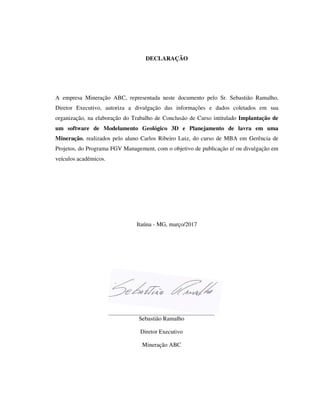 DECLARAÇÃO
A empresa Mineração ABC, representada neste documento pelo Sr. Sebastião Ramalho,
Diretor Executivo, autoriza a divulgação das informações e dados coletados em sua
organização, na elaboração do Trabalho de Conclusão de Curso intitulado Implantação de
um software de Modelamento Geológico 3D e Planejamento de lavra em uma
Mineração, realizados pelo aluno Carlos Ribeiro Luiz, do curso de MBA em Gerência de
Projetos, do Programa FGV Management, com o objetivo de publicação e/ ou divulgação em
veículos acadêmicos.
Itaúna - MG, março/2017
Sebastião Ramalho
Diretor Executivo
Mineração ABC
 
