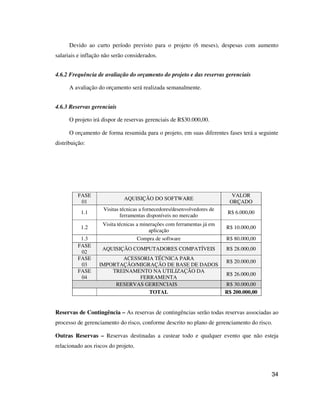 34
Devido ao curto período previsto para o projeto (6 meses), despesas com aumento
salariais e inflação não serão considerados.
4.6.2 Frequência de avaliação do orçamento do projeto e das reservas gerenciais
A avaliação do orçamento será realizada semanalmente.
4.6.3 Reservas gerenciais
O projeto irá dispor de reservas gerenciais de R$30.000,00.
O orçamento de forma resumida para o projeto, em suas diferentes fases terá a seguinte
distribuição:
FASE
01
AQUISIÇÃO DO SOFTWARE
VALOR
ORÇADO
1.1
Visitas técnicas a fornecedores/desenvolvedores de
ferramentas disponíveis no mercado
R$ 6.000,00
1.2
Visita técnicas a minerações com ferramentas já em
aplicação
R$ 10.000,00
1.3 Compra de software R$ 80.000,00
FASE
02
AQUISIÇÃO COMPUTADORES COMPATÍVEIS R$ 28.000,00
FASE
03
ACESSORIA TÉCNICA PARA
IMPORTAÇÃO/MIGRAÇÃO DE BASE DE DADOS
R$ 20.000,00
FASE
04
TREINAMENTO NA UTILIZAÇÃO DA
FERRAMENTA
R$ 26.000,00
RESERVAS GERENCIAIS R$ 30.000,00
TOTAL R$ 200.000,00
Reservas de Contingência – As reservas de contingências serão todas reservas associadas ao
processo de gerenciamento do risco, conforme descrito no plano de gerenciamento do risco.
Outras Reservas – Reservas destinadas a custear todo e qualquer evento que não esteja
relacionado aos riscos do projeto.
 