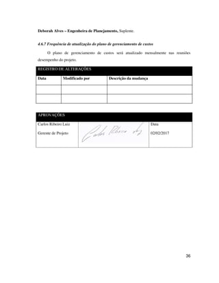 36
Deborah Alves – Engenheira de Planejamento, Suplente.
4.6.7 Frequência de atualização do plano de gerenciamento de custos
O plano de gerenciamento de custos será atualizado mensalmente nas reuniões
desempenho do projeto.
REGISTRO DE ALTERAÇÕES
Data Modificado por Descrição da mudança
APROVAÇÕES
Carlos Ribeiro Luiz
Gerente de Projeto
Data
02/02/2017
 
