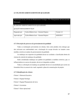 37
4.7. PLANO DE GERENCIAMENTO DE QUALIDADE
Implantação de um software de Modelamento Geológico 3D e Planejamento de lavra em uma
Mineração
PLANO DE GERENCIAMENTO DA QUALIDADE
QUALITY MANAGEMENT PLAN
Preparado por Carlos Ribeiro Luiz – Gerente Projetos Versão 1.0
Aprovado por Carlos Ribeiro Luiz – Gerente Projetos 02/02/2017
4.7.1 Descrição dos processos de gerenciamento da qualidade
Todas as reclamações provenientes de clientes, bem como produto e/ou entregas que
não estiverem em conformidade com a declaração de escopo deverão ser tratados como
medidas corretivas no plano de gerenciamento da qualidade.
As mudanças nos requisitos de qualidade devem ser avaliadas e classificadas dentro do
sistema de controle de mudanças de qualidade;
Serão consideradas mudanças nos padrões de qualidade as medidas corretivas, que, se
influenciadoras no sucesso do projeto, devem ser integradas ao plano;
Todas as solicitações de mudança na qualidade devem ser encaminhadas por escrito em
formulário físico ou através de e-mail, seguindo o plano de comunicações do projeto.
4.7.2 Identificação dos clientes
Cliente 1: Diretoria Executiva
Cliente 2: Equipe Geologia
Cliente 3: Equipe Planejamento de lavra
Cliente 4: Acionistas
Cliente 5: Setor operacional
 