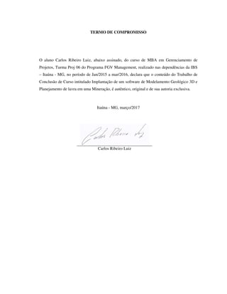 TERMO DE COMPROMISSO
O aluno Carlos Ribeiro Luiz, abaixo assinado, do curso de MBA em Gerenciamento de
Projetos, Turma Proj 06 do Programa FGV Management, realizado nas dependências da IBS
– Itaúna - MG, no período de Jan/2015 a mar/2016, declara que o conteúdo do Trabalho de
Conclusão de Curso intitulado Implantação de um software de Modelamento Geológico 3D e
Planejamento de lavra em uma Mineração, é autêntico, original e de sua autoria exclusiva.
Itaúna - MG, março/2017
Carlos Ribeiro Luiz
 