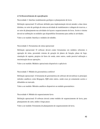 46
4.7.6 Desenvolvimento de especificações
Necessidade 1: Interface modelamento geológico e planejamento de lavra
Definição operacional: O software definido para implementação deverá atender a duas áreas
distintas, no setor de geologia de mina na atividade de modelamento e cubagem de reservas, e
no setor de planejamento nas atividades de layout e sequenciamento de lavra. Assim o sistema
deverá ter atribuições ou módulos que disponibilize ferramentas para ambas às atividades.
Valor a ser medido: Interface e módulos de trabalho.
Necessidade 2: Ferramentas de rotina operacional
Definição operacional: O software deverá conter ferramentas em módulos referentes à
operação de mina, possuindo sistema de geração de planos de furação, plano de fogo,
simulação de suporte, projetos de furos de sonda, entre outros, sendo possível utilização e
maximização dessas operações.
Valor a ser medido: Módulos operacionais disponíveis e aplicáveis
Necessidade 3: Módulo de geoestatística confiável
Definição operacional: A ferramenta de geoestatística do software deverá utilizar os principais
métodos analíticos como Krigagem, IQD entre outros, sendo esses já comumente aceitos e
difundidos no mercado.
Valor a ser medido: Métodos analíticos disponíveis no módulo geoestatístico.
Necessidade 4: Módulo de sequenciamento lavra
Definição operacional: O software deverá conter módulo de sequenciamento de lavra, para
planejamento de curto, médio e longo prazo.
Valor a ser medido: Ferramenta de planejamento do sequenciamento de lavra.
 